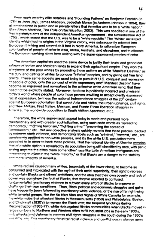 Yy From such weatthy elite notables and “Founding Fathers” as Benjamin Frankin (in 1751 10 John Jay), James Madison, Jedediah Morse (1o Andrew Johnson in 1854), they al’ emphasized in public and in privare leters that Amerika was to be a “white nation. (Sea Steve Martinot, The Rule of Recisfzation, 2003). This was specfied in ane of e st leqistative acts of the independent Amerikan govemment - the Naturafzation Act of 1730 - which stated tha the U.S. was 1o be 2 “whits republic.” The “White" racialized dertty which,had its origins in the Virginia colony, was subsequently adopted into. Eurcosan thinking and served as it had in North Ameria, 1 rafionaiize European =oionizaton of people of color in Asia, Afrika, Austalia, and elsewhers, and to afienate 2 Eumoean working class from uniting with the supar.oppressed peaples of color e Amerikan capitafists used the same device to sty their brutal and genocidl 72 of Indian and Mexican tands to expand their agricutural empire. They won the 373102 of the poor whites by promoting these acfions as white “Manifest Destiny,” a5 e ’y and caling of whites 1o conquer “inforior” peoples, and by giving o free fand grarts. These same appeals are used today in pursuf of U.S. conquest and repression =" pacle of color, only the concept of white supremacy and- Manifest Destiny” have. S2come 50 ingrained and normakized in the collectve white Amerikan mind, that they. 223 ~t ba exaliciy stated. Moreover, 10 do 5o is poficall incorect and umwise in ocay’s world where people of color have proven umwiing fo acoept overty expressed ~acis! opression, (witness the national independence struggles of the 20" century 203125t European colonialism that swept Asia and Afika; the urban uprisings, cvi rights. 27 New Atckan, First Nation, Mexican, and Puerto Rican fberation struggles in 2 maea, the woridwide opposition to South Affkan Apartheid, efc ). “herstore, the white supremacist appeal foday fs made and pursued more Communiam.” efc. But any objective analysis quickly reveals that these policies, backed 5y extrame state vietence, and demonizing tabels such as “criminal,- Yerrorst” stc, are consistertty applied to non-white peoples, and Ifs the white U.S, population thafs 200e2led 10 n order to back these pofiies. That the national identiy of Amerika remains nat of 2 white nation s revealed by its population being st classified by race, with panic #45ing anytime the effes claim some other race fike Latin Amerkan imfhigrants are “~raatening to ovemun the “white majorty.” of hat Blacks are a danger o the stabilty 2 moral gty of Amerika, Whita racism caused many whites, (especialy of the lower class), to becorre 5o onsumed and intoxicated with the myh of their racial superiorty, their ight o repress and contain Bllacks and others’ ambitons, and the ide that their own poverty and fack of cower was somehow the fauf o Blacks, fat theyve resorted o confused, “urdamentalist reactonary viokncs to subvert every effortof Blacks to improve or chaange their own condions. Thus, Black pofical and economic struggles and gains have frequently been foflowed by reactonary white violence, or the rise of far right wing whita terorist groups, fike the Ku Kux Kian and Nights of White Cameta for example, “he white mobs tht attacked Blacks in Massachusetts (1850) and Philsdelphia, Boston. 2nd Cincinnafi (1830’) to repress the Black vofe; the froquent hynchings during Peconstruction (1865.77), white iots against Biacks communites when Blacks moved in /232 numbers o Northen and Westem ciles to il industral jobs in the early 1900’s, kb avacks and violence o reoress vl rights stuggles i the south during the 1950’s 2~ €773 ot Thig reacionary fanatizal rrial viencs and confic o aways upan